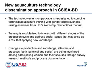 New aquaculture technology
dissemination approach in CSISA-BD
• The technology extension package is re-designed to combine
technical aquaculture training with gender-consciousness-
raising exercises from HKI’s Nurturing Connections manual.
• Training is modularized to interact with different stages of the
production cycle and address social issues that may arise as
a result of applying new knowledge.
• Changes in production and knowledge, attitudes and
practices (both technical and social) are being monitored
among participating women and their spouses through survey
research methods and process documentation.
 