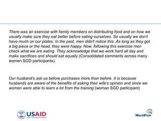 There was an exercise with family members on distributing food and on how we
usually make sure they eat better before eating ourselves. So usually we don’t
have much on our plates. In the past, men didn't notice this. As long as they got
a big piece or the head, they were happy. Now, following this exercise men
check what we are eating. They acknowledge that we work hard all day and
make sacrifices and should eat equally (Consolidated comments across many
women SGD participants).
Our husband’s ask us before purchases more than before. It is because
husbands are aware of the benefits of asking their wife’s opinion and since we
women were able to learn a lot from the training (woman SGD participant)
 