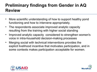 Preliminary findings from Gender in AQ
Review
• More scientific understanding of how to support healthy pond
functioning and how to intervene appropriately.
• The respondents associate improved analytic capacity
resulting from the training with higher social standing
• Improved analytic capacity considered to strengthen women's
voice in intra-household decision-making processes
• Merging social with technical interventions provides the
explicit livelihood incentive that motivates participation, and in
some contexts makes participation acceptable for women.
 