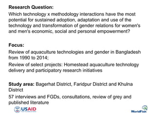 Research Question:
Which technology x methodology interactions have the most
potential for sustained adoption, adaptation and use of the
technology and transformation of gender relations for women's
and men's economic, social and personal empowerment?
Focus:
Review of aquaculture technologies and gender in Bangladesh
from 1990 to 2014;
Review of select projects: Homestead aquaculture technology
delivery and participatory research initiatives
Study area: Bagerhat District, Faridpur District and Khulna
District
57 interviews and FGDs, consultations, review of grey and
published literature
 