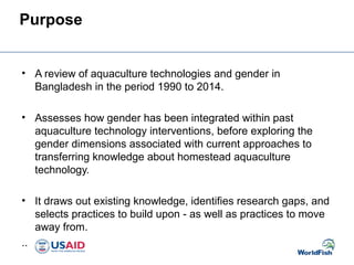 Purpose
• A review of aquaculture technologies and gender in
Bangladesh in the period 1990 to 2014.
• Assesses how gender has been integrated within past
aquaculture technology interventions, before exploring the
gender dimensions associated with current approaches to
transferring knowledge about homestead aquaculture
technology.
• It draws out existing knowledge, identifies research gaps, and
selects practices to build upon - as well as practices to move
away from.
..
 