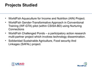 Projects Studied
• WorldFish Aquaculture for Income and Nutrition (AIN) Project.
• WorldFish Gender-Transformative Approach in Conventional
Training (WF-GTA) pilot (within CSISA-BD) using Nurturing
Connections
• WorldFish Challenged Ponds – a participatory action research
multi-partner project which involves technology dissemination.
• Solidaridad Sustainable Agriculture, Food security And
Linkages (SAFAL) project.
 