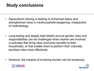 Study conclusions
• Aquaculture training is leading to enhanced status and
strengthened voice in intrahousehold bargaining, irrespective
of methodology.
• Long-lasting and deeply held beliefs around gender roles and
responsibilities can be challenged when women are involved
in activities that bring clear economic benefits to their
households, or that enable them to perform their culturally
ascribed roles more effectively.
• However, the impacts of involving women can be temporary.
 