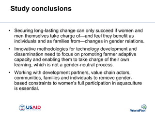 • Securing long-lasting change can only succeed if women and
men themselves take charge of—and feel they benefit as
individuals and as families from—changes in gender relations.
• Innovative methodologies for technology development and
dissemination need to focus on promoting farmer adaptive
capacity and enabling them to take charge of their own
learning, which is not a gender-neutral process.
• Working with development partners, value chain actors,
communities, families and individuals to remove gender-
based constraints to women's full participation in aquaculture
is essential.
Study conclusions
 