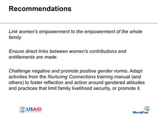 Recommendations
Link women's empowerment to the empowerment of the whole
family
Ensure direct links between women's contributions and
entitlements are made.
Challenge negative and promote positive gender norms. Adapt
activities from the Nurturing Connections training manual (and
others) to foster reflection and action around gendered attitudes
and practices that limit family livelihood security, or promote it.
 