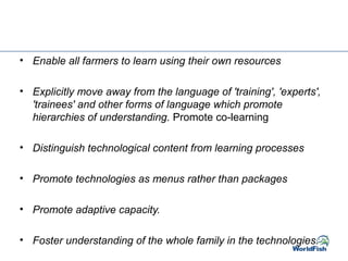• Enable all farmers to learn using their own resources
• Explicitly move away from the language of 'training', 'experts',
'trainees' and other forms of language which promote
hierarchies of understanding. Promote co-learning
• Distinguish technological content from learning processes
• Promote technologies as menus rather than packages
• Promote adaptive capacity.
• Foster understanding of the whole family in the technologies.
 