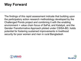 Way Forward
The findings of this rapid assessment indicate that building upon
the participatory action research methodology developed by the
Challenged Ponds project and combining it with the enabling
environment + value chain focus of SaFaL and Katalyst, and the
Gender-Transformative Approach piloted under CSISA-BD, holds
potential for fostering sustained improvements in livelihood
security for poor women and men in rural Bangladesh
 