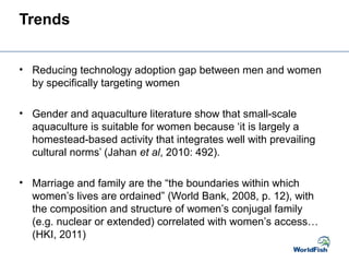 Trends
• Reducing technology adoption gap between men and women
by specifically targeting women
• Gender and aquaculture literature show that small-scale
aquaculture is suitable for women because ‘it is largely a
homestead-based activity that integrates well with prevailing
cultural norms’ (Jahan et al, 2010: 492).
• Marriage and family are the “the boundaries within which
women’s lives are ordained” (World Bank, 2008, p. 12), with
the composition and structure of women’s conjugal family
(e.g. nuclear or extended) correlated with women’s access…
(HKI, 2011)
 