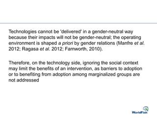 Technologies cannot be 'delivered' in a gender-neutral way
because their impacts will not be gender-neutral; the operating
environment is shaped a priori by gender relations (Manfre et al.
2012; Ragasa et al. 2012; Farnworth, 2010).
Therefore, on the technology side, ignoring the social context
may limit the benefits of an intervention, as barriers to adoption
or to benefiting from adoption among marginalized groups are
not addressed
 
