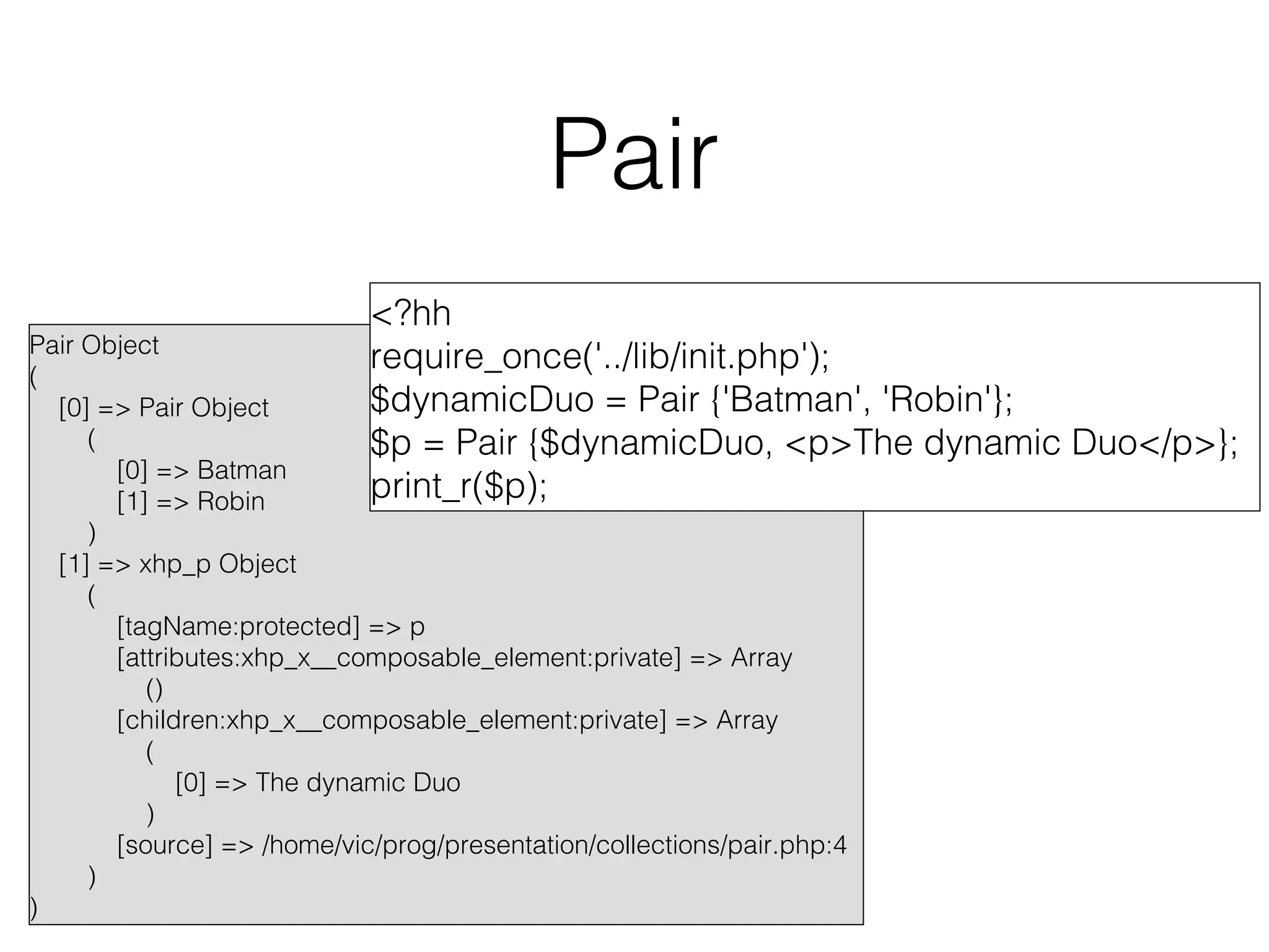 Pair
<?hh
require_once('../lib/init.php');
$dynamicDuo = Pair {'Batman', 'Robin'};
$p = Pair {$dynamicDuo, <p>The dynamic Duo</p>};
print_r($p);

Pair Object
(
[0] => Pair Object
(
[0] => Batman
[1] => Robin
)
[1] => xhp_p Object
(
[tagName:protected] => p
[attributes:xhp_x__composable_element:private] => Array
()
[children:xhp_x__composable_element:private] => Array
(
[0] => The dynamic Duo
)
[source] => /home/vic/prog/presentation/collections/pair.php:4
)
)

 