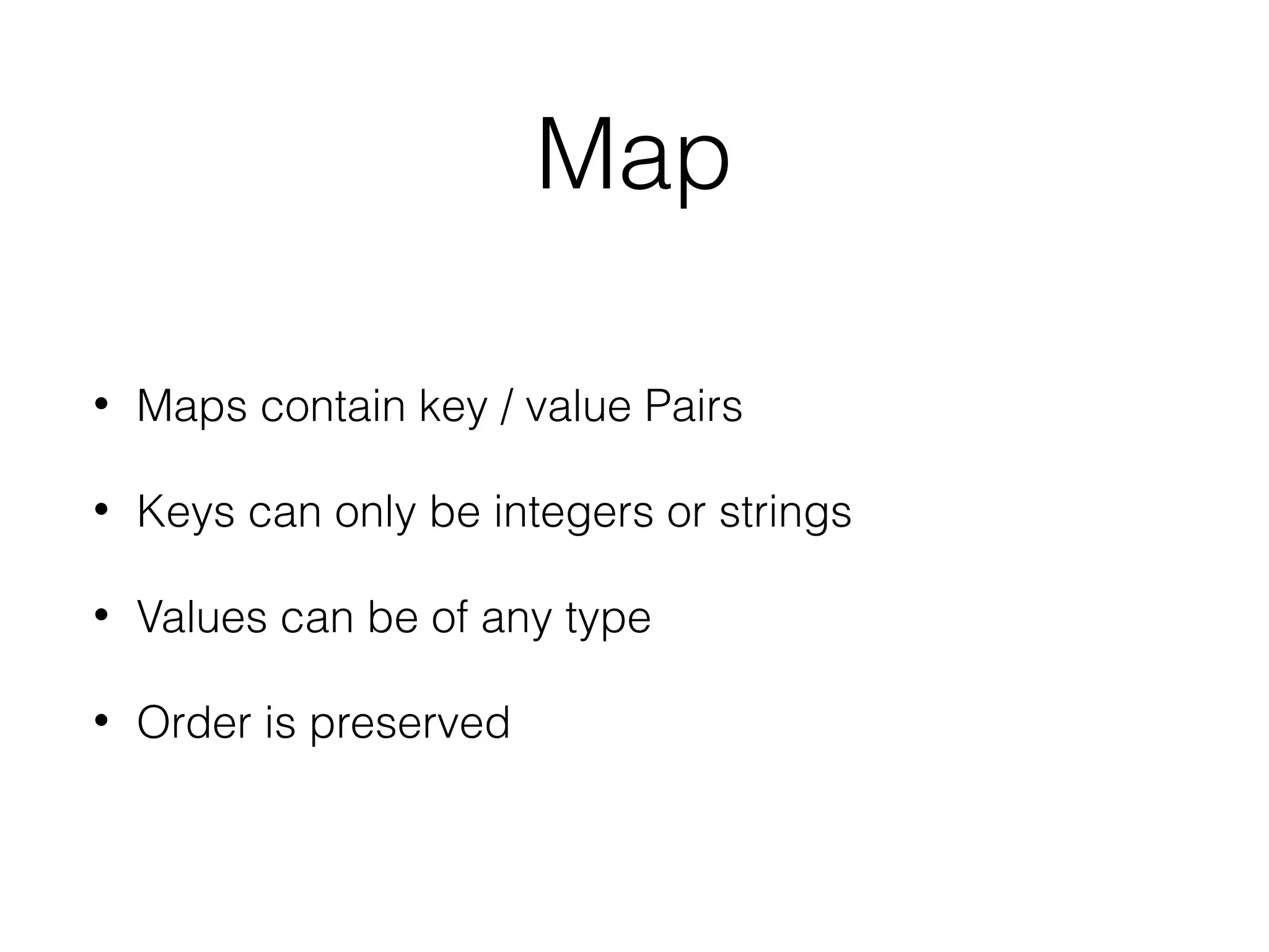 Map
•

Maps contain key / value Pairs

•

Keys can only be integers or strings

•

Values can be of any type

•

Order is preserved

 