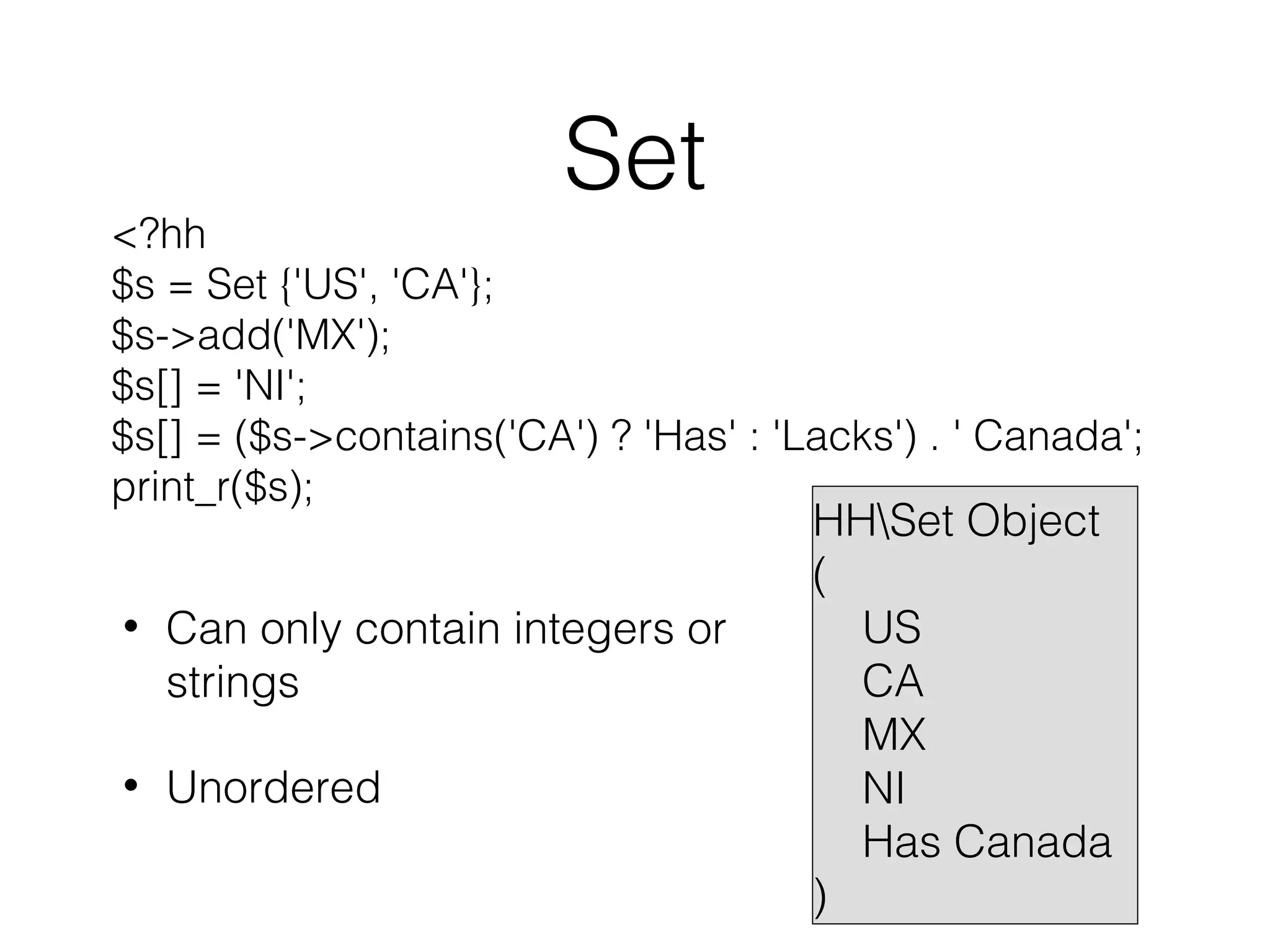 Set

<?hh
$s = Set {'US', 'CA'};
$s->add('MX');
$s[] = 'NI';
$s[] = ($s->contains('CA') ? 'Has' : 'Lacks') . ' Canada';
print_r($s);
•

Can only contain integers or
strings

•

Unordered

HHSet Object
(
US
CA
MX
NI
Has Canada
)

 