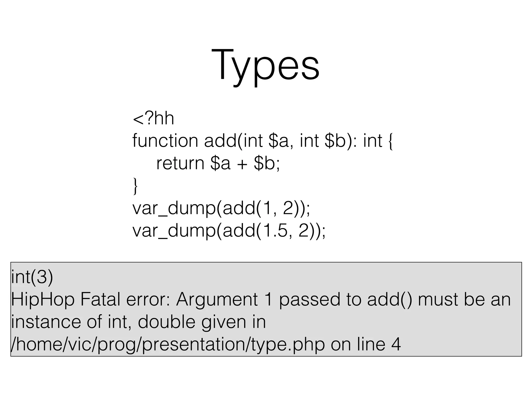 Types
<?hh
function add(int $a, int $b): int {
return $a + $b;
}
var_dump(add(1, 2));
var_dump(add(1.5, 2));
int(3)
HipHop Fatal error: Argument 1 passed to add() must be an
instance of int, double given in
/home/vic/prog/presentation/type.php on line 4

 