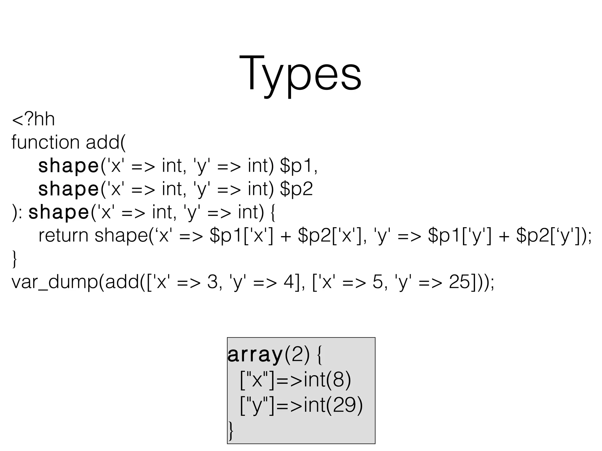 Types
<?hh
function add(
shape('x' => int, 'y' => int) $p1,
shape('x' => int, 'y' => int) $p2
): shape('x' => int, 'y' => int) {
return shape(‘x' => $p1['x'] + $p2['x'], 'y' => $p1['y'] + $p2[‘y']);
}
var_dump(add(['x' => 3, 'y' => 4], ['x' => 5, 'y' => 25]));

array(2) {
["x"]=>int(8)
["y"]=>int(29)
}

 