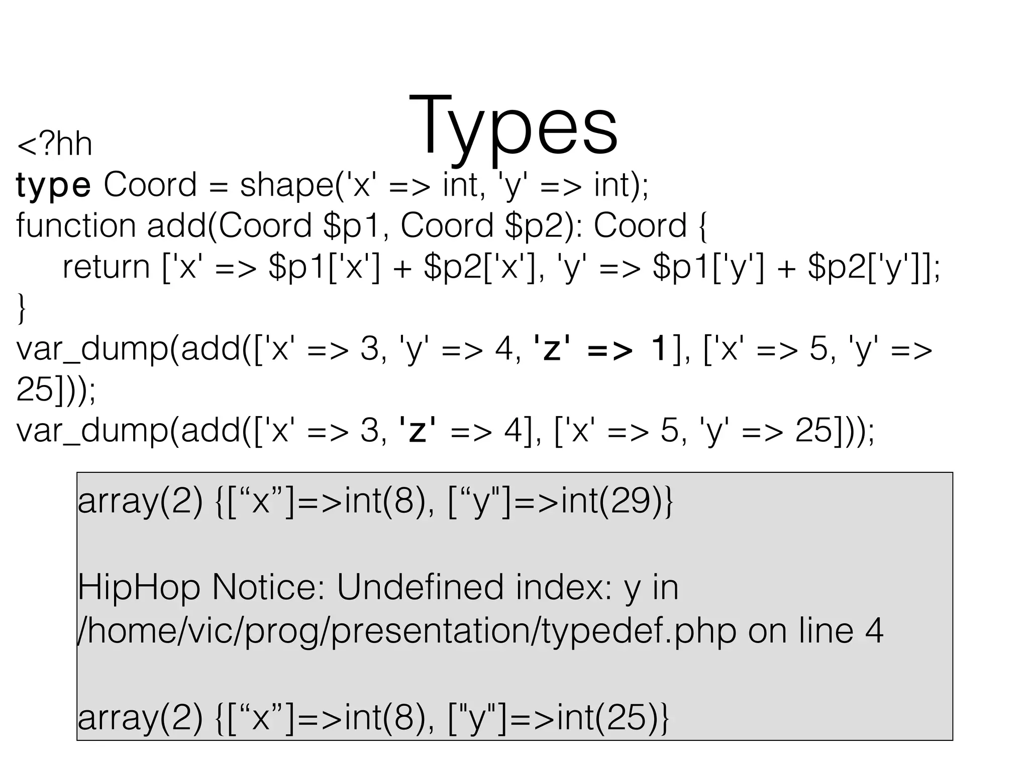Types

<?hh
type Coord = shape('x' => int, 'y' => int);
function add(Coord $p1, Coord $p2): Coord {
return ['x' => $p1['x'] + $p2['x'], 'y' => $p1['y'] + $p2['y']];
}
var_dump(add(['x' => 3, 'y' => 4, 'z' => 1], ['x' => 5, 'y' =>
25]));
var_dump(add(['x' => 3, 'z' => 4], ['x' => 5, 'y' => 25]));

array(2) {[“x”]=>int(8), [“y"]=>int(29)}
HipHop Notice: Undefined index: y in
/home/vic/prog/presentation/typedef.php on line 4
array(2) {[“x”]=>int(8), ["y"]=>int(25)}

 