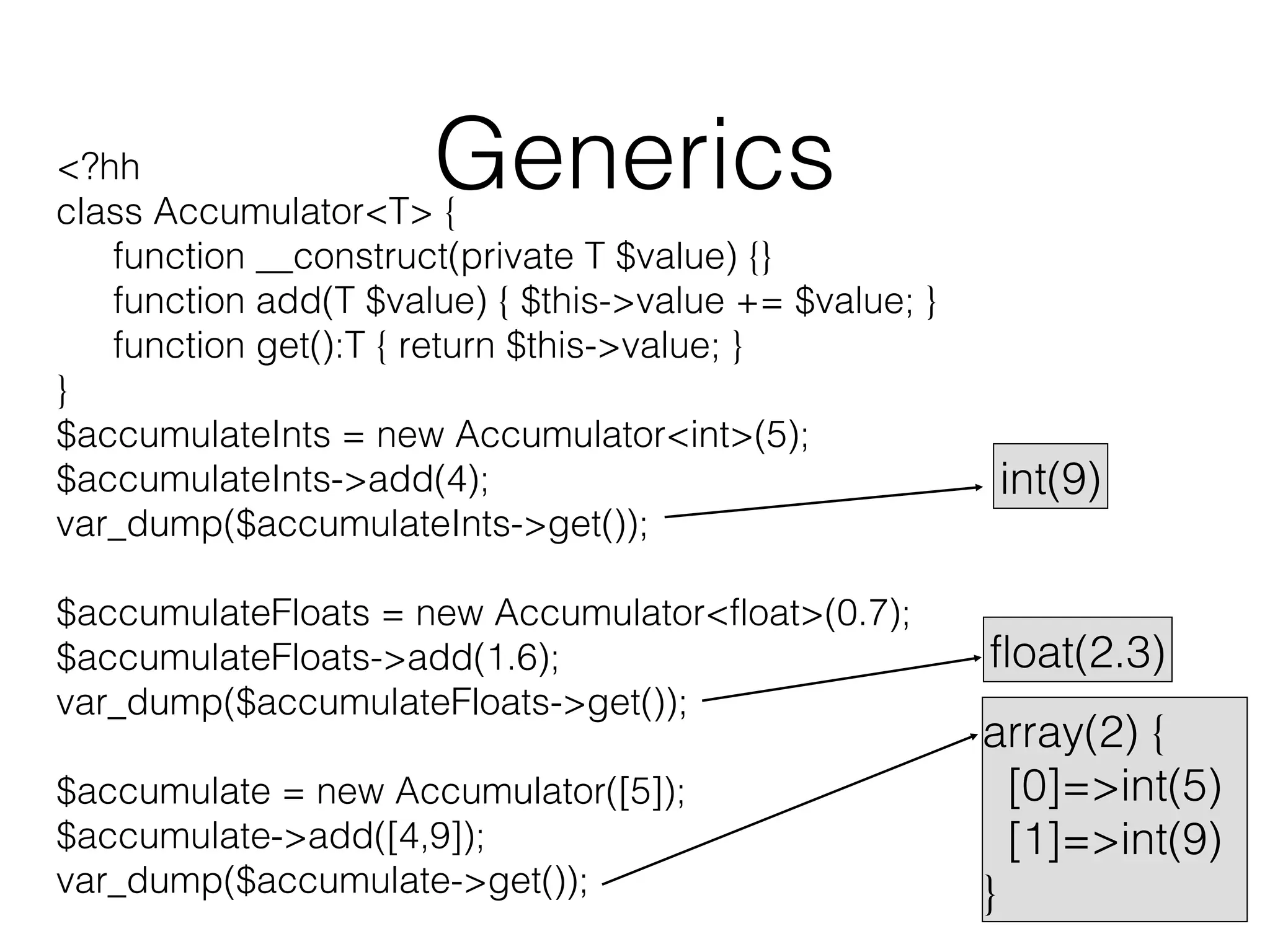 Generics

<?hh
class Accumulator<T> {
function __construct(private T $value) {}
function add(T $value) { $this->value += $value; }
function get():T { return $this->value; }
}
$accumulateInts = new Accumulator<int>(5);
$accumulateInts->add(4);
var_dump($accumulateInts->get());
$accumulateFloats = new Accumulator<float>(0.7);
$accumulateFloats->add(1.6);
var_dump($accumulateFloats->get());
$accumulate = new Accumulator([5]);
$accumulate->add([4,9]);
var_dump($accumulate->get());

int(9)

float(2.3)
array(2) {
[0]=>int(5)
[1]=>int(9)
}

 