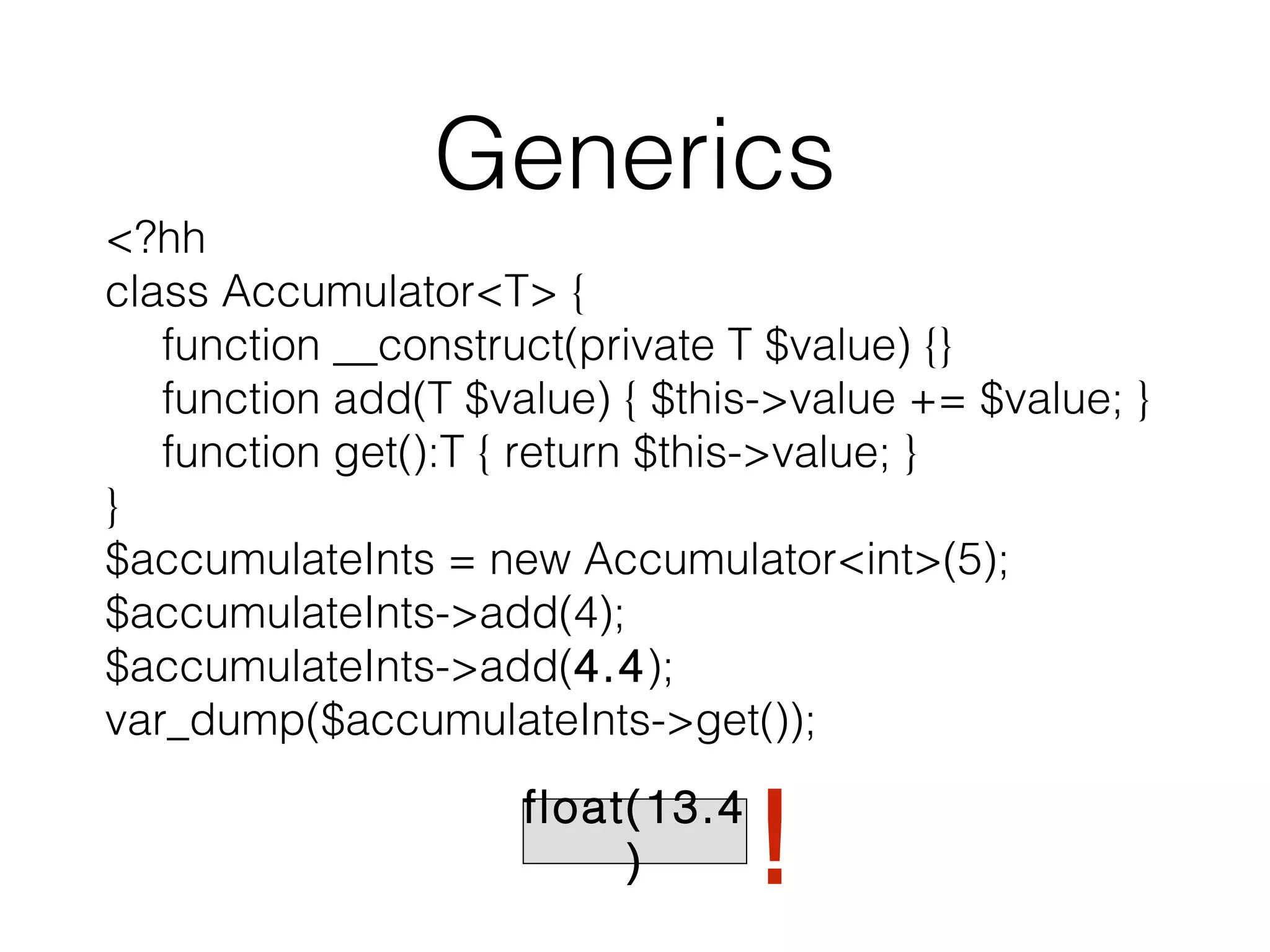 Generics

<?hh
class Accumulator<T> {
function __construct(private T $value) {}
function add(T $value) { $this->value += $value; }
function get():T { return $this->value; }
}
$accumulateInts = new Accumulator<int>(5);
$accumulateInts->add(4);
$accumulateInts->add(4.4);
var_dump($accumulateInts->get());
float(13.4
)

!

 