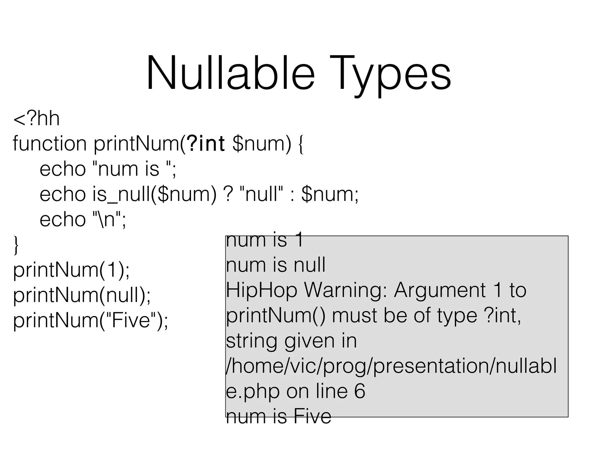 Nullable Types
<?hh
function printNum(?int $num) {
echo "num is ";
echo is_null($num) ? "null" : $num;
echo "n";
num is 1
}
num is null
printNum(1);
HipHop Warning: Argument 1 to
printNum(null);
printNum() must be of type ?int,
printNum("Five");
string given in
/home/vic/prog/presentation/nullabl
e.php on line 6
num is Five

 