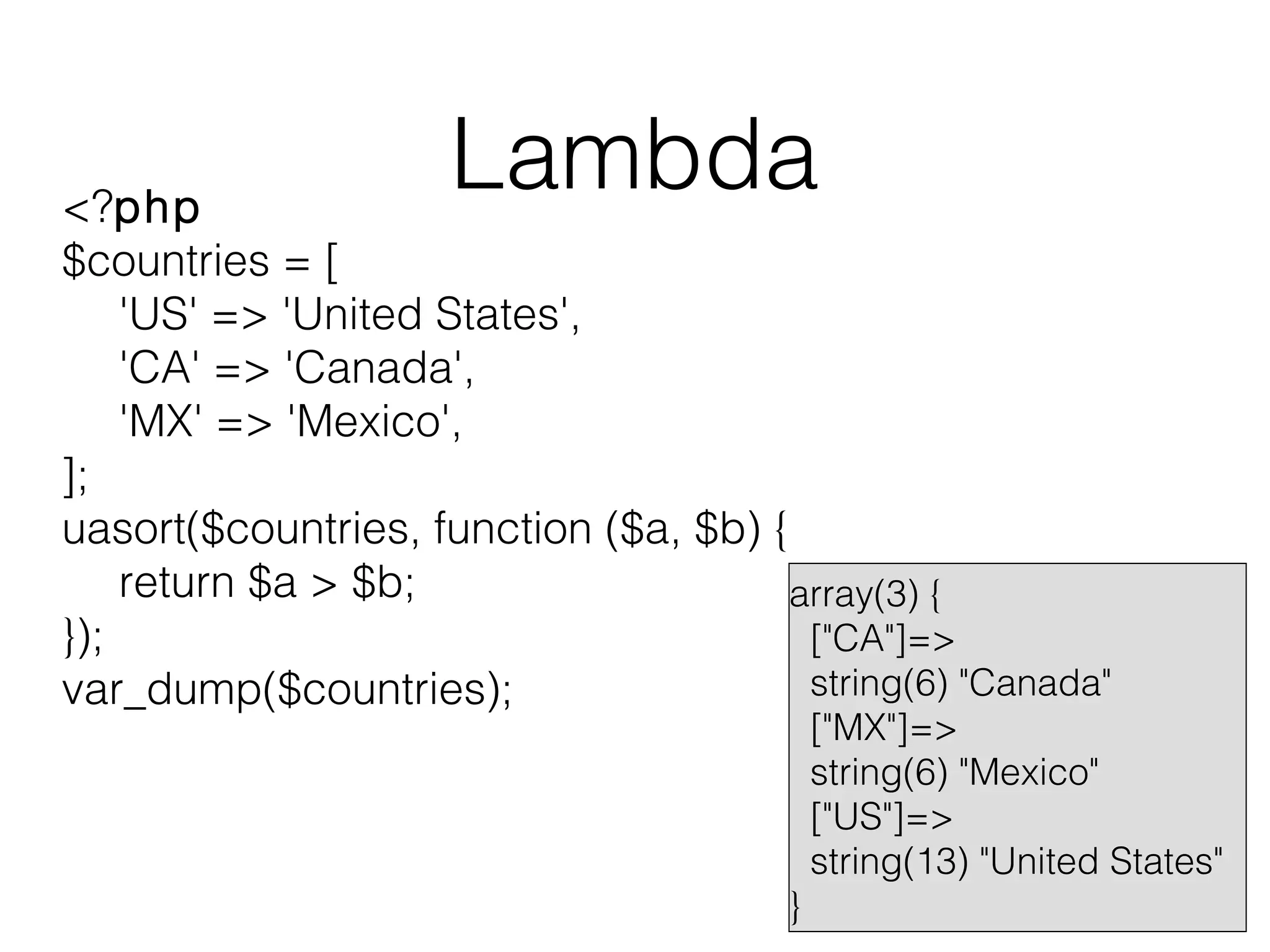Lambda

<?php
$countries = [
'US' => 'United States',
'CA' => 'Canada',
'MX' => 'Mexico',
];
uasort($countries, function ($a, $b) {
return $a > $b;
array(3) {
});
["CA"]=>
string(6) "Canada"
var_dump($countries);

}

["MX"]=>
string(6) "Mexico"
["US"]=>
string(13) "United States"

 