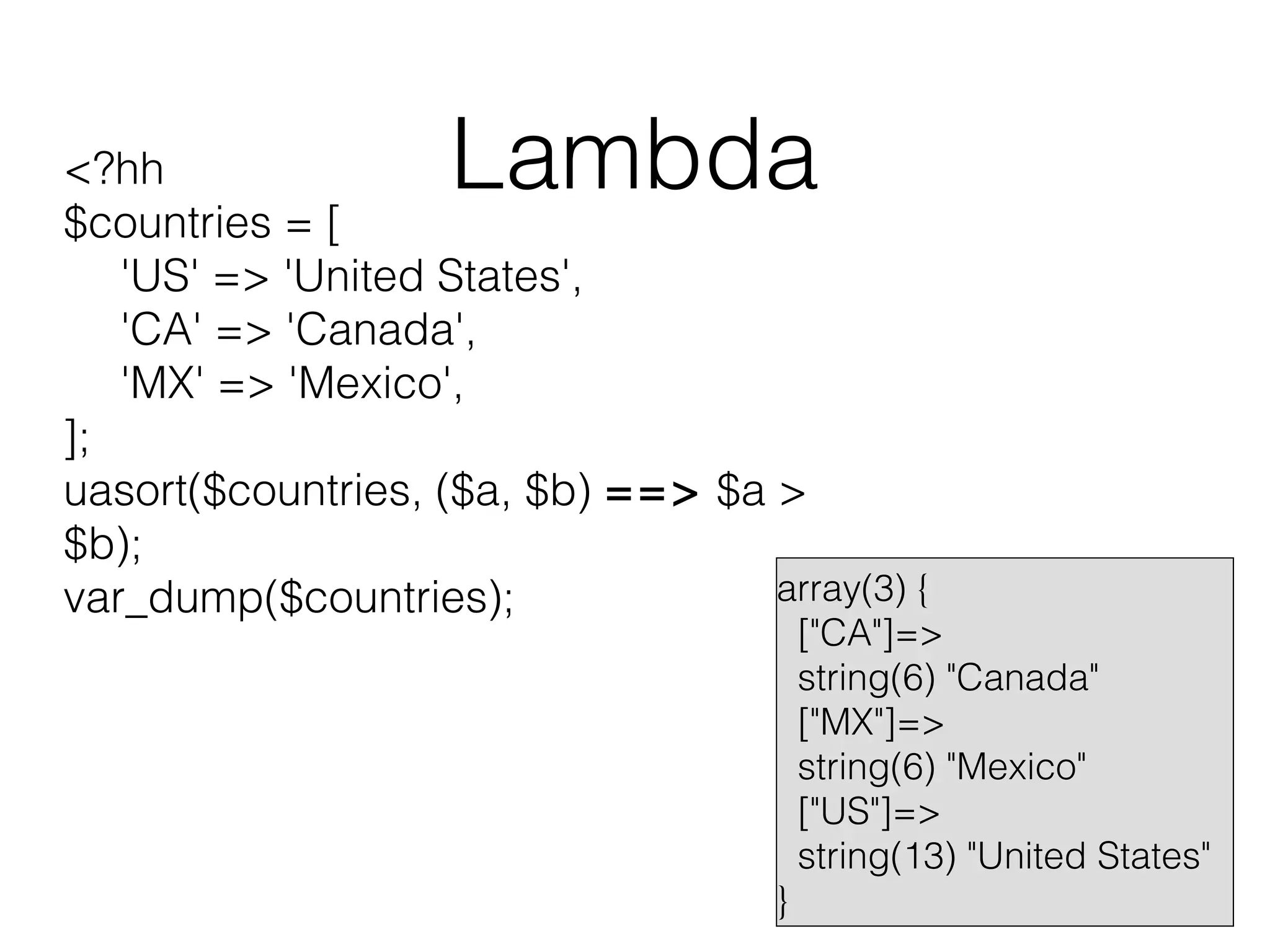 Lambda

<?hh
$countries = [
'US' => 'United States',
'CA' => 'Canada',
'MX' => 'Mexico',
];
uasort($countries, ($a, $b) ==> $a >
$b);
array(3) {
var_dump($countries);

}

["CA"]=>
string(6) "Canada"
["MX"]=>
string(6) "Mexico"
["US"]=>
string(13) "United States"

 