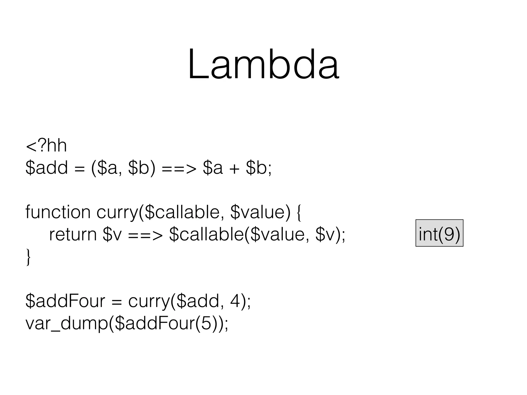 Lambda
<?hh
$add = ($a, $b) ==> $a + $b;
function curry($callable, $value) {
return $v ==> $callable($value, $v);
}
$addFour = curry($add, 4);
var_dump($addFour(5));

int(9)

 