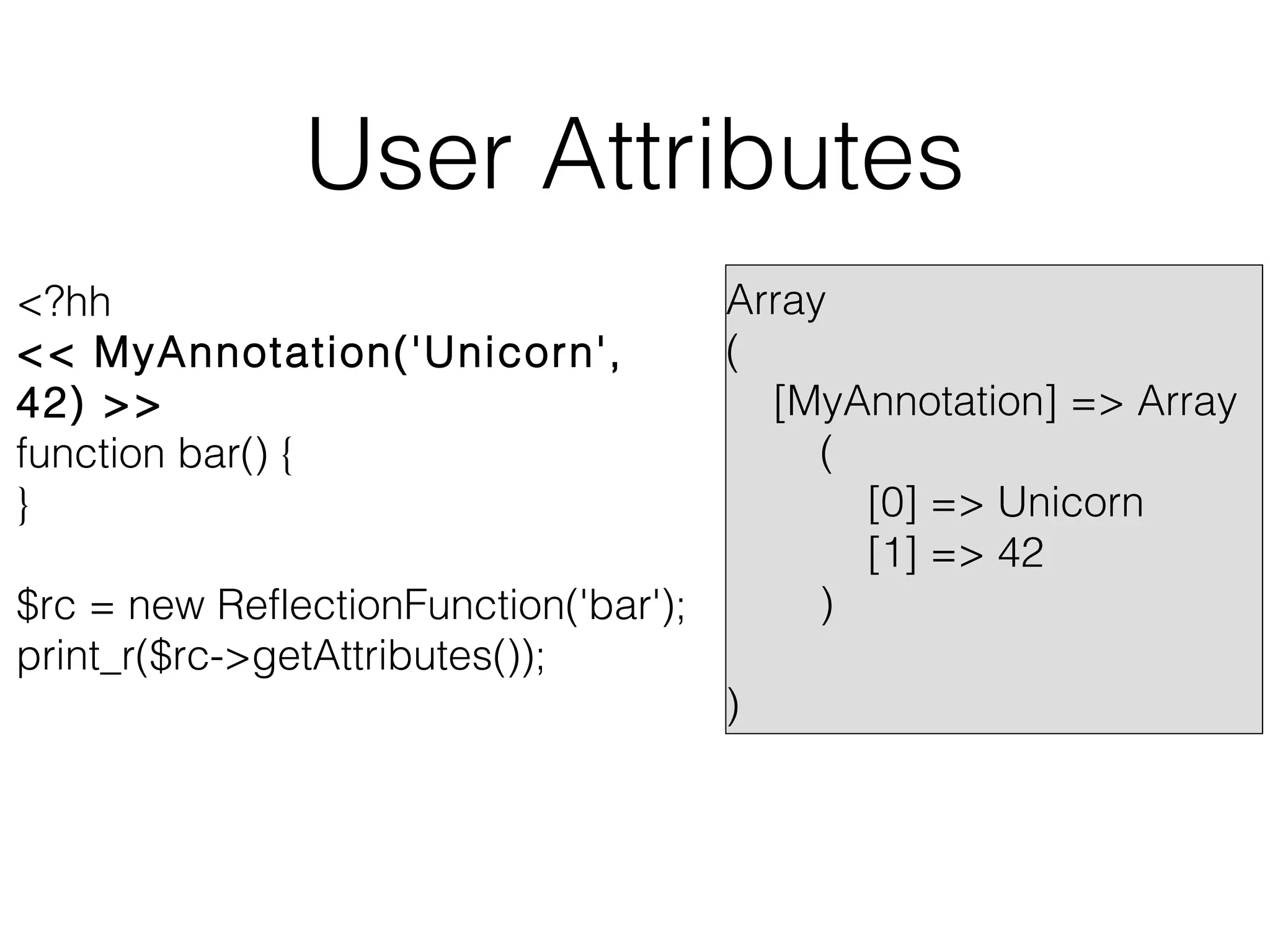 User Attributes
Array
(
[MyAnnotation] => Array
(
[0] => Unicorn
[1] => 42
)
$rc = new ReflectionFunction('bar');
print_r($rc->getAttributes());
)
<?hh
<< MyAnnotation('Unicorn',
42) >>
function bar() {
}

 