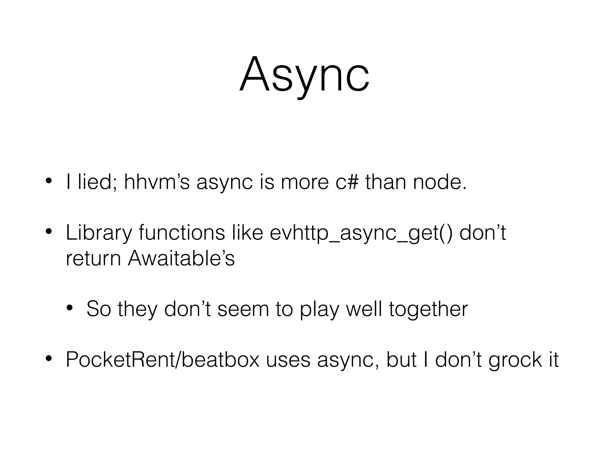 Async
•

I lied; hhvm’s async is more c# than node.

•

Library functions like evhttp_async_get() don’t
return Awaitable’s
•

•

So they don’t seem to play well together

PocketRent/beatbox uses async, but I don’t grock it

 