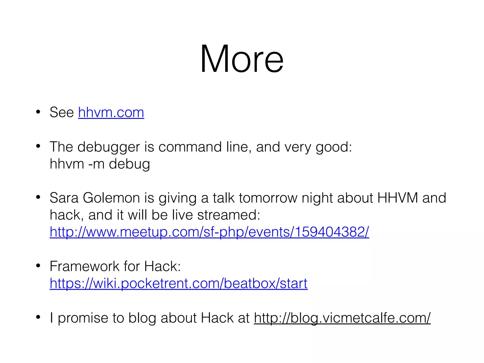 More
•

See hhvm.com

•

The debugger is command line, and very good:
hhvm -m debug

•

Sara Golemon is giving a talk tomorrow night about HHVM and
hack, and it will be live streamed:
http://www.meetup.com/sf-php/events/159404382/

•

Framework for Hack:
https://wiki.pocketrent.com/beatbox/start

•

I promise to blog about Hack at http://blog.vicmetcalfe.com/

 