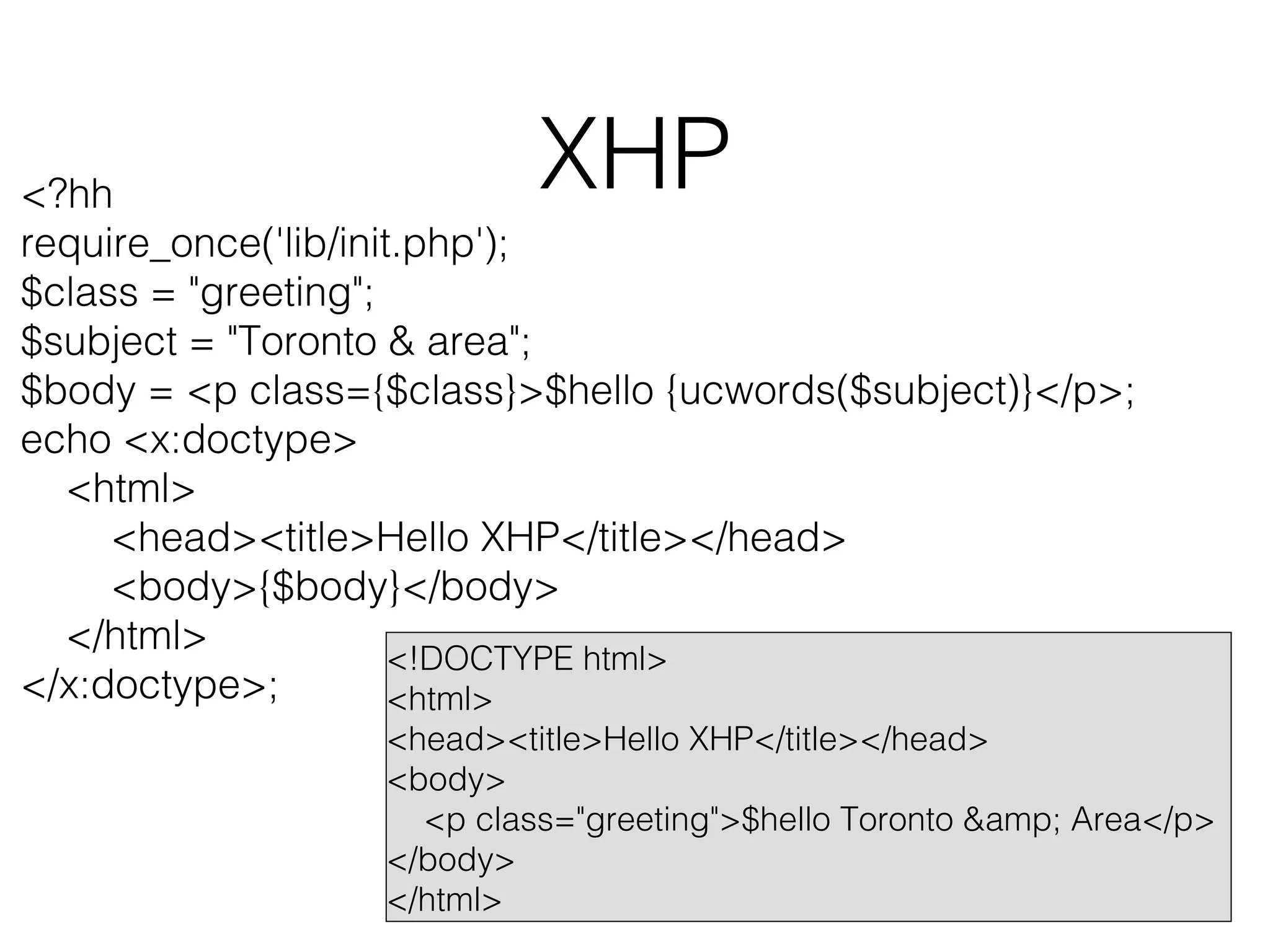 XHP

<?hh
require_once('lib/init.php');
$class = "greeting";
$subject = "Toronto & area";
$body = <p class={$class}>$hello {ucwords($subject)}</p>;
echo <x:doctype>
<html>
<head><title>Hello XHP</title></head>
<body>{$body}</body>
</html>
<!DOCTYPE html>
</x:doctype>;
<html>

<head><title>Hello XHP</title></head>
<body>
<p class="greeting">$hello Toronto &amp; Area</p>
</body>
</html>

 