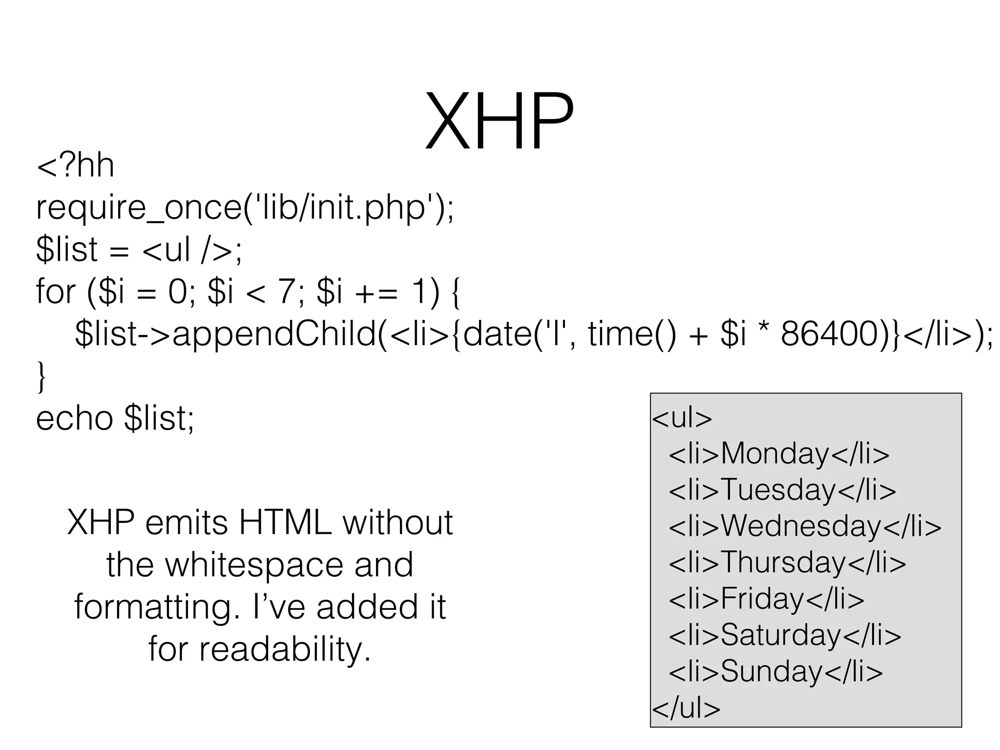 XHP

<?hh
require_once('lib/init.php');
$list = <ul />;
for ($i = 0; $i < 7; $i += 1) {
$list->appendChild(<li>{date('l', time() + $i * 86400)}</li>);
}
<ul>
echo $list;
XHP emits HTML without
the whitespace and
formatting. I’ve added it
for readability.

<li>Monday</li>
<li>Tuesday</li>
<li>Wednesday</li>
<li>Thursday</li>
<li>Friday</li>
<li>Saturday</li>
<li>Sunday</li>
</ul>

 