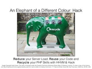 An Elephant of a Different Colour: Hack

Reduce your Server Load, Reuse your Code and
Recycle your PHP Skills with HHVM & Hack
Image Copyright Keith Evans. This work is licensed under the Creative Commons Attribution-Share Alike 2.0 Generic Licence. To view a copy of this licence,
visit http://creativecommons.org/licenses/by-sa/2.0/ or send a letter to Creative Commons, 171 Second Street, Suite 300, San Francisco, California, 94105, USA.

 