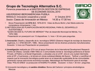 Grupo de Tecnología Alternativa S.C.
    Ponencia presentada en el MASTER EN GESTION DE EMPRESAS
                             DE ECONOMÍA SOCIAL-2010
    UNIVERSIDAD IBEROAMERICANA PUEBLA
    MÓDULO: innovación cooperativa y social      8 Octubre 2010
    Sesión: Casos de Innovación en México     14:30 a 17:30 hrs
•    Breve Presentación del GTA S.C. 1978-2010: Video de Bruno Bichir y Itari Marta sobre los
     composteros chinamperos: 1 min
2) METODOLOGIA DE PLANIFICACIÓN MICRO-REGIONAL PARA EL DESARROLLO
     SUSTENTABLE.
   “QUIEN DECIDE EL FUTURO DE MÉRIDA?” Plan de desarrollo Municipal de Mérida, Yuc.
     1978-1980.
    Presentación en powerpoint con 13 diapositivas: ½ hora + 30 min para preguntas.

3) Innovación: Diseño y desarrollo de la tecnológica SIRDO (Sistema integral de reciclaje de desechos
   orgánicos, C.I. 6758 SECOFI, 1986). Breve presentación de los diversos productos manufacturados.
   Duración: ½ hora con Presentación en powerpoint.

4) Investigación realizada por GTA con el apoyo financiero de la International Development Research
   Centre de Ottawa, Canadá (1989-1992) en 3 comunidades donde la tecnología pertenecía al Sector
   Privado, al Público y al Social Organizado, y ubicadas una en el DF, otra en una ciudad intermedia
   entre el DF y Cuernavaca, y la tercera en zonas subdesarrolladas del Ajusco. Tipificar y cuantificar el
   impacto que la innovación tecnológica puede tener en el desarrollo sustentable de las comunidades
   generando nuevas estructuras económico-sociales. Metodología de Planificación para el reciclaje.
   Video “POLVO ERES” co-producción GTA/IDRC/TV-UNAM. Duración: ½ hora + 30 min/ preguntas.

5) Innovación tecnológica y el cambio climático: Bonos del Carbono+ principios etnobiológicos
    Mexicas
 