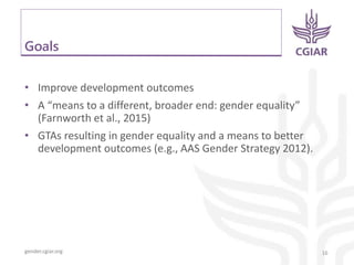 gender.cgiar.org
Goals
• Improve development outcomes
• A “means to a different, broader end: gender equality”
(Farnworth et al., 2015)
• GTAs resulting in gender equality and a means to better
development outcomes (e.g., AAS Gender Strategy 2012).
16
 