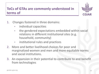 gender.cgiar.org
ToCs of GTAs are commonly understood in
terms of
1. Changes fostered in three domains:
• individual capacities
• the gendered expectations embedded within social
relations in different institutional sites (e.g.
household, community)
• institutional rules and practices
2. More and better livelihood choices for poor and
marginalized women and men and more equitable norms
and social institutions.
3. An expansion in their potential to contribute to and benefit
from technologies
18
 