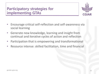 gender.cgiar.org
Participatory strategies for
implementing GTAs
• Encourage critical self-reflection and self-awareness via
social learning
• Generate new knowledge, learning and insight from
continual and iterative cycles of action and reflection
• Participation that is empowering and transformational
• Resource intense: skilled facilitation, time and financial
20
 