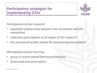 gender.cgiar.org
Participatory strategies for
implementing GTAs
Participatory action research
• equitable relationships between the researcher and the
researched
• collective participation in all stages of the research
• the processual quality allows for questioning assumptions
Participatory action learning
• group of action-based learning techniques
• structured and prescriptive
21
 