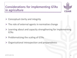 gender.cgiar.org
Considerations for implementing GTAs
in agriculture
30
 Conceptual clarity and integrity
 The role of external agents in normative change
 Learning about and capacity strengthening for implementing
GTAs
 Problematizing the scaling of GTAs
 Organisational introspection and preparedness
 