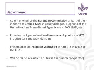 gender.cgiar.org
Background
- Commissioned by the European Commission as part of their
initiative to embed GTAs in policy dialogue, programs of the
United Nations Rome-Based Agencies (e.g. FAO, IFAD, etc)
- Provides background on the discourse and practice of GTAs
in agriculture and NRM domains
- Presented at an Inception Workshop in Rome in May 6-8 to
the RBAs
- Will be made available to public in the summer (expected)
2
 