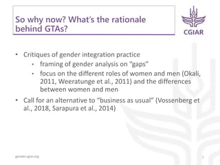 gender.cgiar.org
So why now? What’s the rationale
behind GTAs?
• Critiques of gender integration practice
• framing of gender analysis on “gaps”
• focus on the different roles of women and men (Okali,
2011, Weeratunge et al., 2011) and the differences
between women and men
• Call for an alternative to “business as usual” (Vossenberg et
al., 2018, Sarapura et al., 2014)
7
 