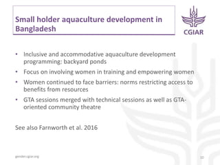 gender.cgiar.org
Small holder aquaculture development in
Bangladesh
• Inclusive and accommodative aquaculture development
programming: backyard ponds
• Focus on involving women in training and empowering women
• Women continued to face barriers: norms restricting access to
benefits from resources
• GTA sessions merged with technical sessions as well as GTA-
oriented community theatre
See also Farnworth et al. 2016
10
 