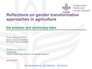 Reflections on gender transformative
approaches in agriculture
the promise and cautionary tales
Franz Wong (PhD)
Senior Advisor on Gender
KIT Royal Tropical Institute
Rhiannon Pyburn
Coordinator
CGIAR Collaborative Platform for Gender Research
June 20 2019
http://gender.cgiar.org @CGIARgender #GenderinAg
 
