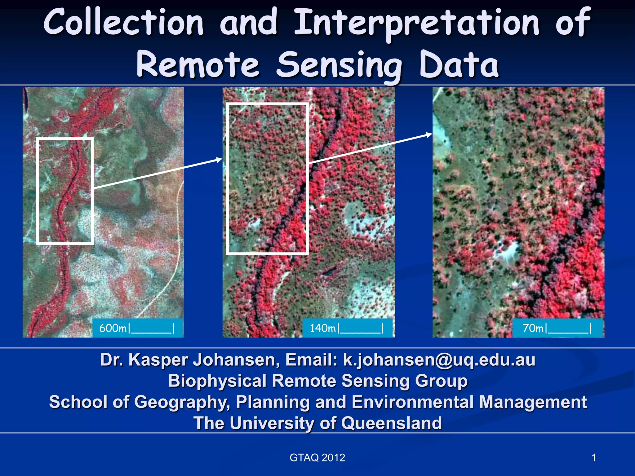 Collection and Interpretation of
      Remote Sensing Data




     600m|______|           140m|______|           70m|______|


     Dr. Kasper Johansen, Email: k.johansen@uq.edu.au
             Biophysical Remote Sensing Group
School of Geography, Planning and Environmental Management
                The University of Queensland
                         GTAQ 2012                           1
 