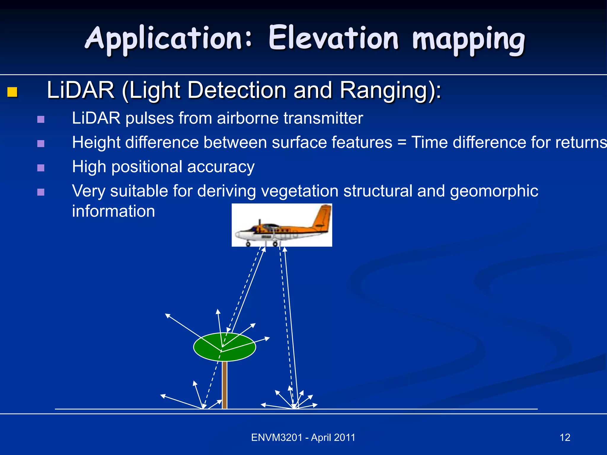 Application: Elevation mapping
       LiDAR (Light Detection and Ranging):
         LiDAR pulses from airborne transmitter
         Height difference between surface features = Time difference for returns
         High positional accuracy
         Very suitable for deriving vegetation structural and geomorphic
          information




                                  ENVM3201 - April 2011                    12
 