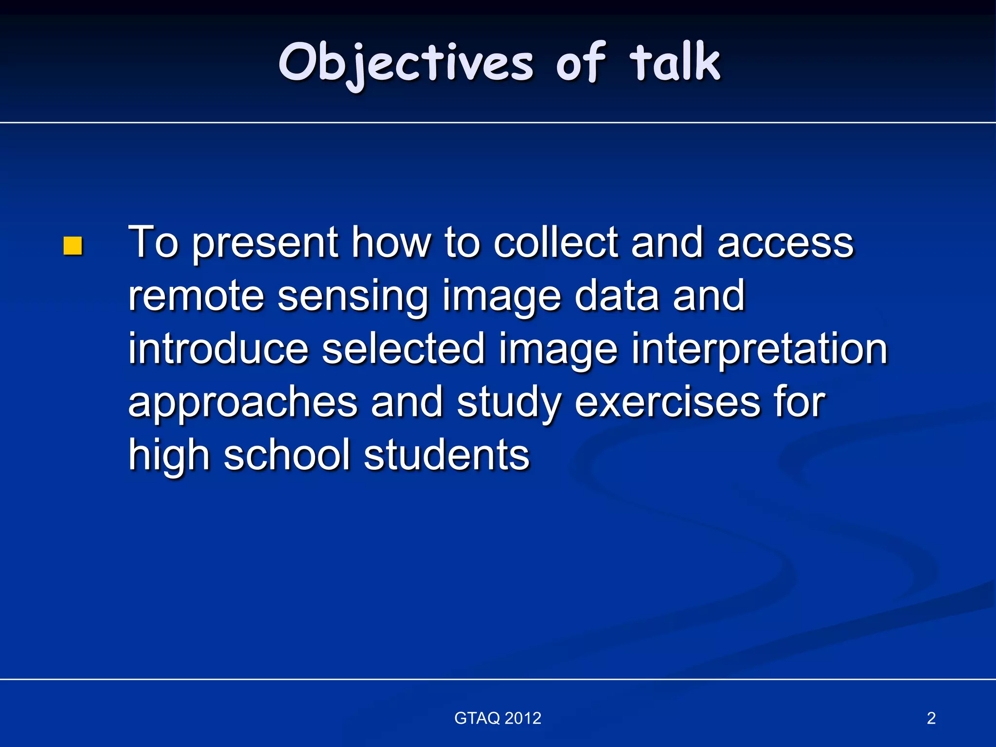 Objectives of talk


   To present how to collect and access
    remote sensing image data and
    introduce selected image interpretation
    approaches and study exercises for
    high school students




                    GTAQ 2012                 2
 