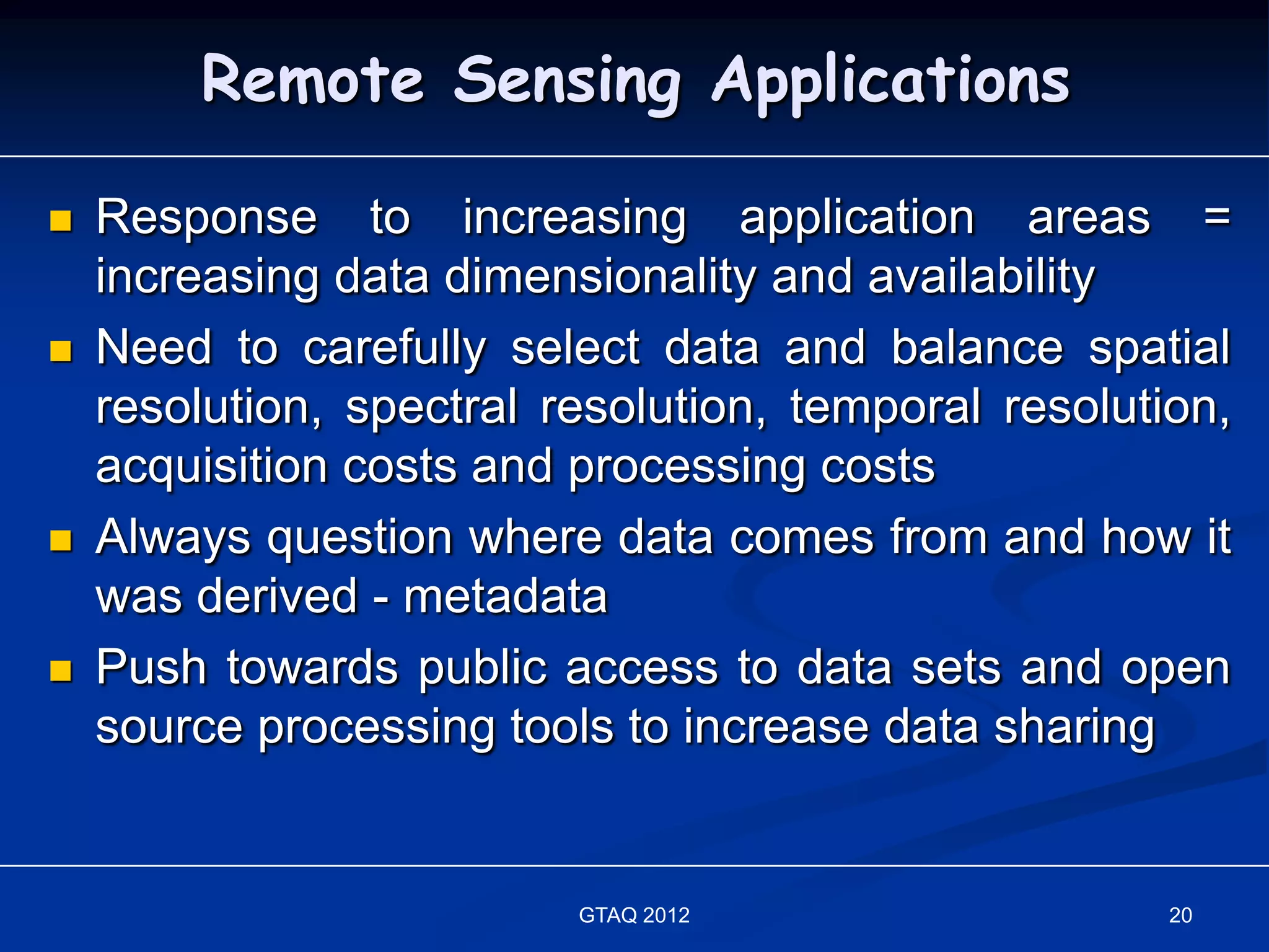 Remote Sensing Applications

   Response to increasing application areas =
    increasing data dimensionality and availability
   Need to carefully select data and balance spatial
    resolution, spectral resolution, temporal resolution,
    acquisition costs and processing costs
   Always question where data comes from and how it
    was derived - metadata
   Push towards public access to data sets and open
    source processing tools to increase data sharing


                          GTAQ 2012                   20
 