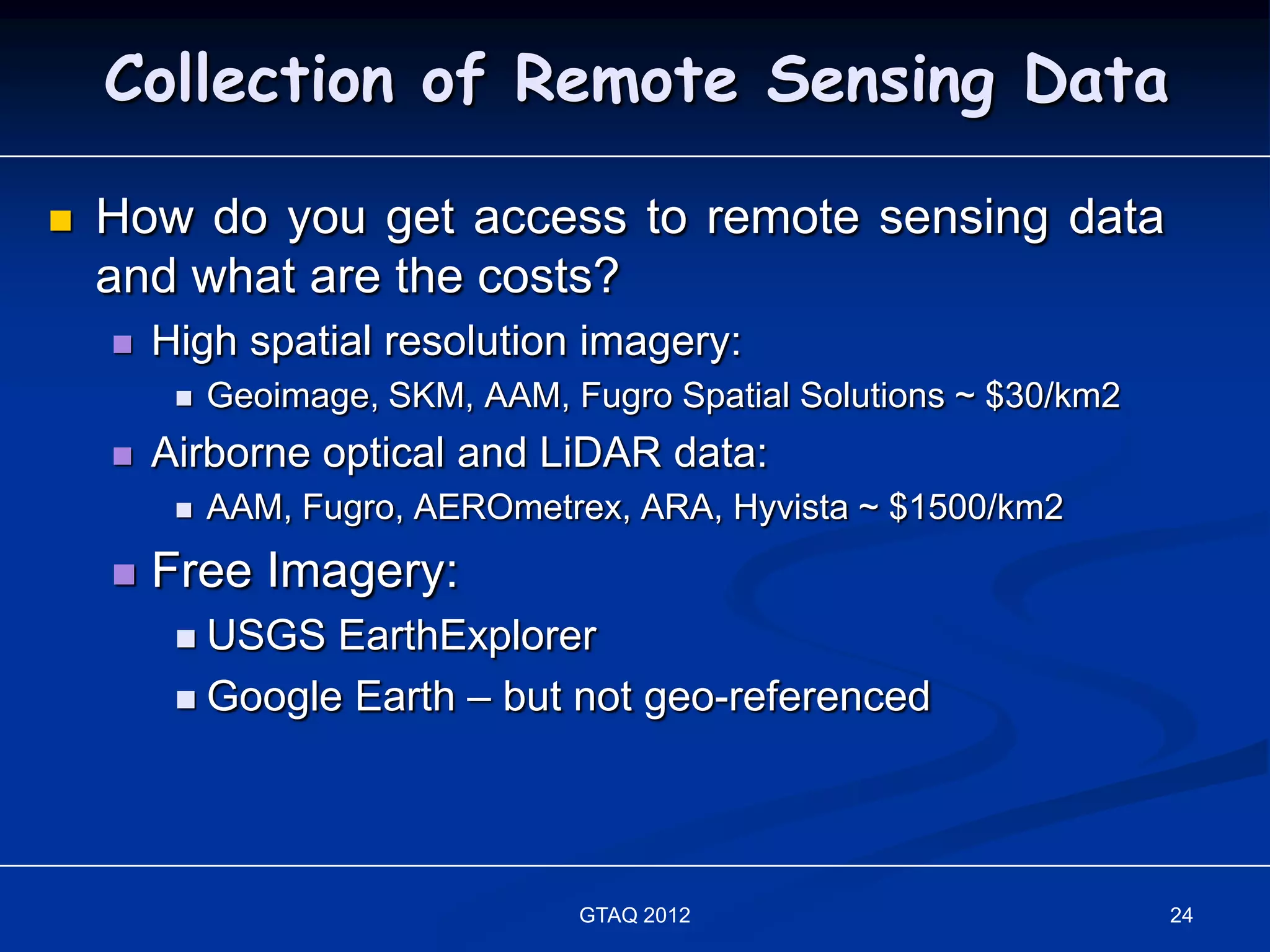 Collection of Remote Sensing Data

   How do you get access to remote sensing data
    and what are the costs?
       High spatial resolution imagery:
            Geoimage, SKM, AAM, Fugro Spatial Solutions ~ $30/km2
       Airborne optical and LiDAR data:
            AAM, Fugro, AEROmetrex, ARA, Hyvista ~ $1500/km2
       Free Imagery:
          USGS EarthExplorer
          Google Earth – but not geo-referenced




                                  GTAQ 2012                          24
 