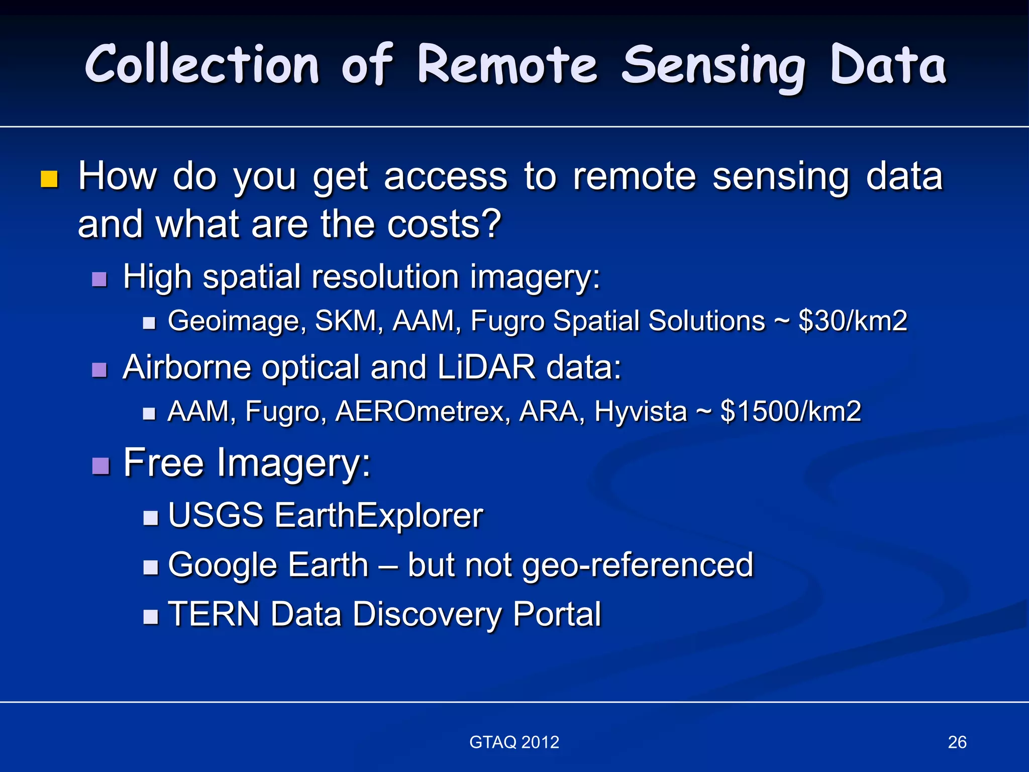 Collection of Remote Sensing Data

   How do you get access to remote sensing data
    and what are the costs?
       High spatial resolution imagery:
            Geoimage, SKM, AAM, Fugro Spatial Solutions ~ $30/km2
       Airborne optical and LiDAR data:
            AAM, Fugro, AEROmetrex, ARA, Hyvista ~ $1500/km2
       Free Imagery:
          USGS EarthExplorer
          Google Earth – but not geo-referenced

          TERN Data Discovery Portal




                                  GTAQ 2012                          26
 