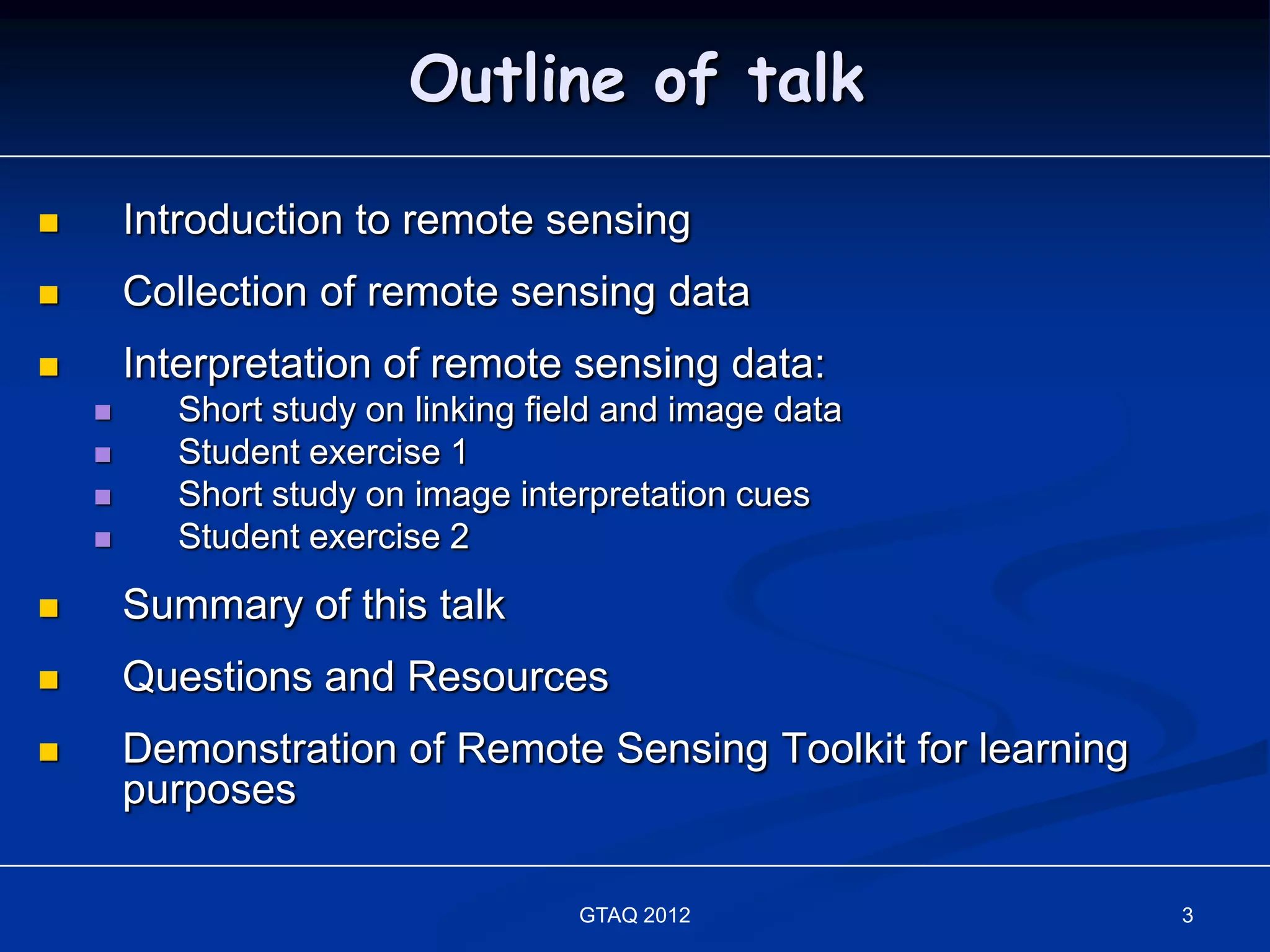 Outline of talk

       Introduction to remote sensing
       Collection of remote sensing data
       Interpretation of remote sensing data:
          Short study on linking field and image data
          Student exercise 1
          Short study on image interpretation cues
          Student exercise 2
       Summary of this talk
       Questions and Resources
       Demonstration of Remote Sensing Toolkit for learning
        purposes

                                    GTAQ 2012                  3
 