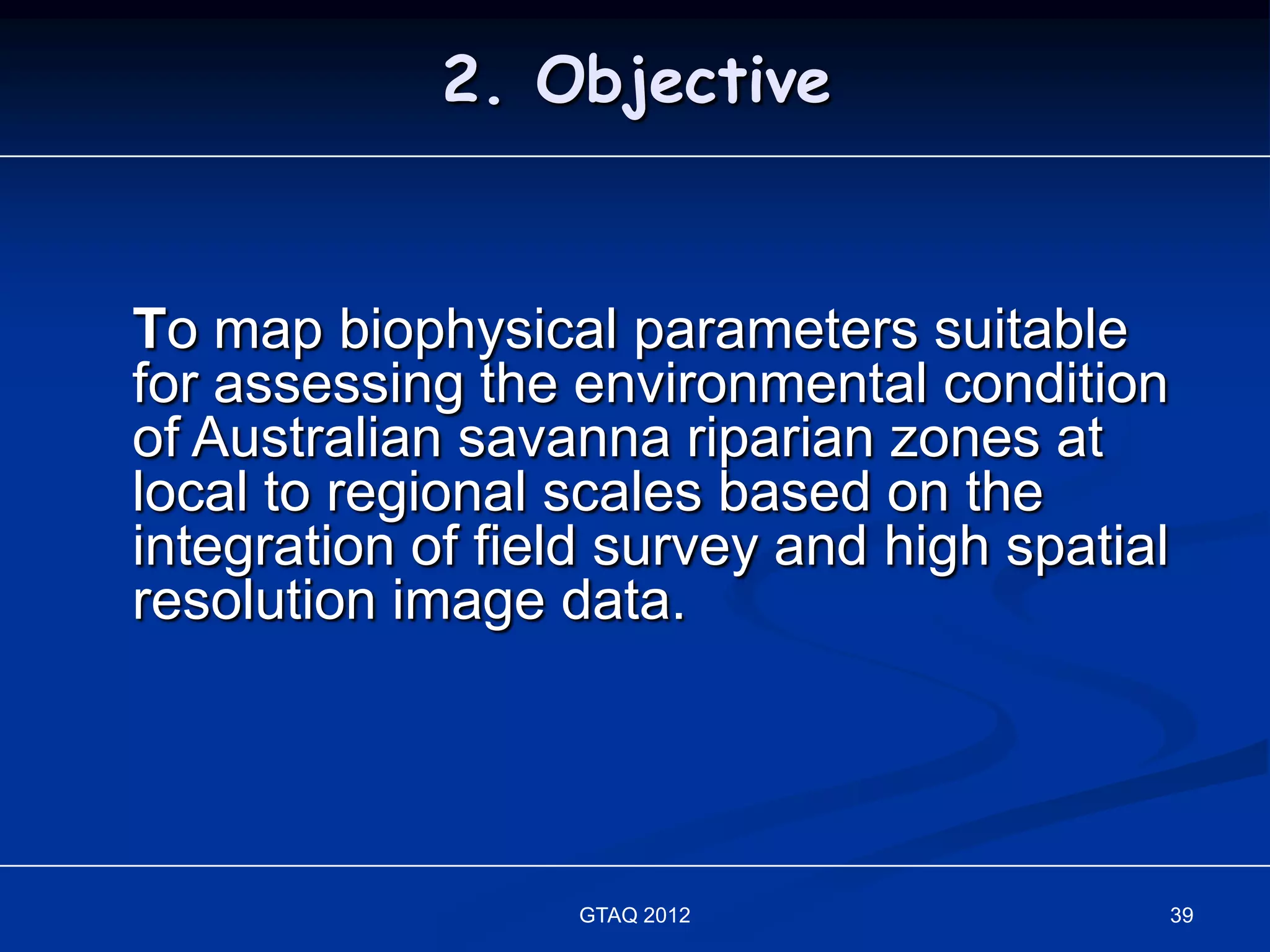 2. Objective


To map biophysical parameters suitable
for assessing the environmental condition
of Australian savanna riparian zones at
local to regional scales based on the
integration of field survey and high spatial
resolution image data.




                  GTAQ 2012                    39
 