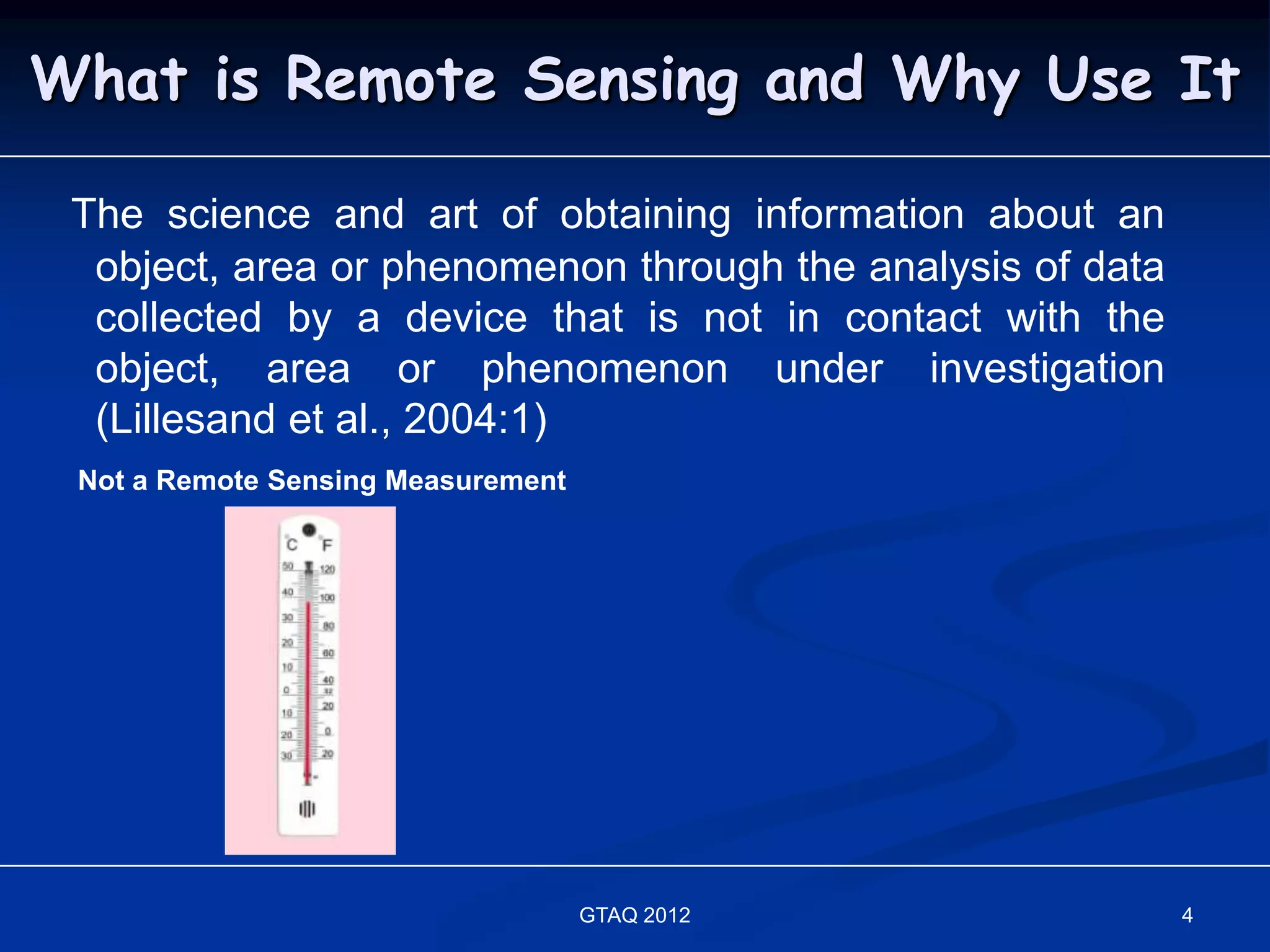 What is Remote Sensing and Why Use It

 The science and art of obtaining information about an
  object, area or phenomenon through the analysis of data
  collected by a device that is not in contact with the
  object, area or phenomenon under investigation
  (Lillesand et al., 2004:1)
 Not a Remote Sensing Measurement




                                    GTAQ 2012               4
 